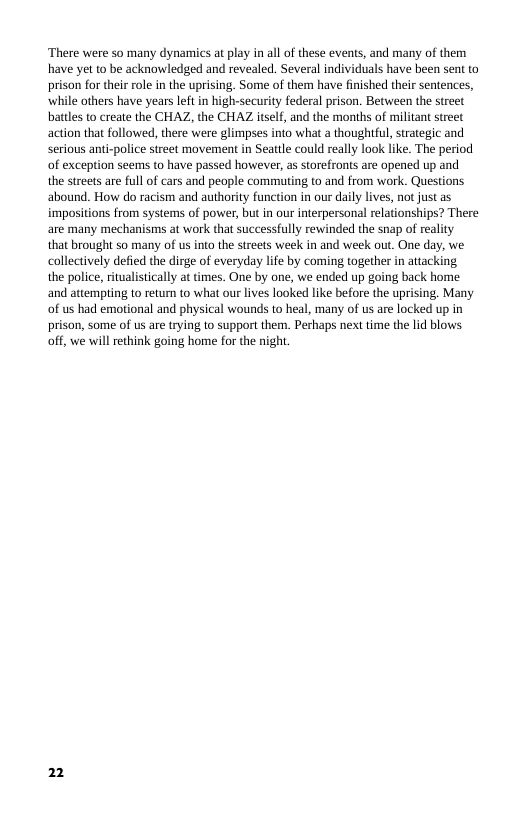 ‘There were s many dynamics at play in all of these events, and many of them have yet to be acknowledged and revealed. Several individuals have been sent to prison for their role in the uprising. Some of them have fnished their sentences, while others have years leftin high-securty federal prison. Between the street battles to create the CHAZ, the CHAZ tself, and the months of militant sreet action that followed, there were glimpses into what a thoughtful, strategic and serious anti-police street movement in Seattle could really look like. The period of exception seems to have passed however, as storefronts are opened up and the streets are full of cars and people commuting to and from work. Questions abound. How do racism and authority function in our daily lives, not just as impositions from systems of power, but in our interpersonal relationships? There are many mechanisms at work that successfully rewinded the snap of reality that brought so many of us into the streets week in and week out. One day, we collectively defied the dirge of everyday life by coming together in attacking  the police, ritualistically at times. One by one, we ended up going back home and attempting to returm to what our lives looked like before the uprising, Many of us had emotional and physical wounds to heal, many of us are locked up in prison, some of us are trying to support them. Perhaps next time the lid blows off, we will ethink going home for the night.  2 